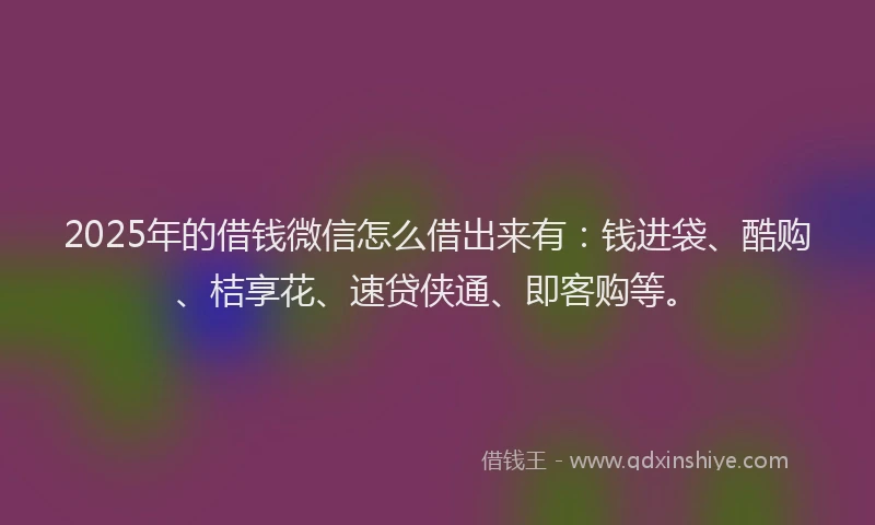 2025年的借钱微信怎么借出来有：钱进袋、酷购、桔享花、速贷侠通、即客购等。