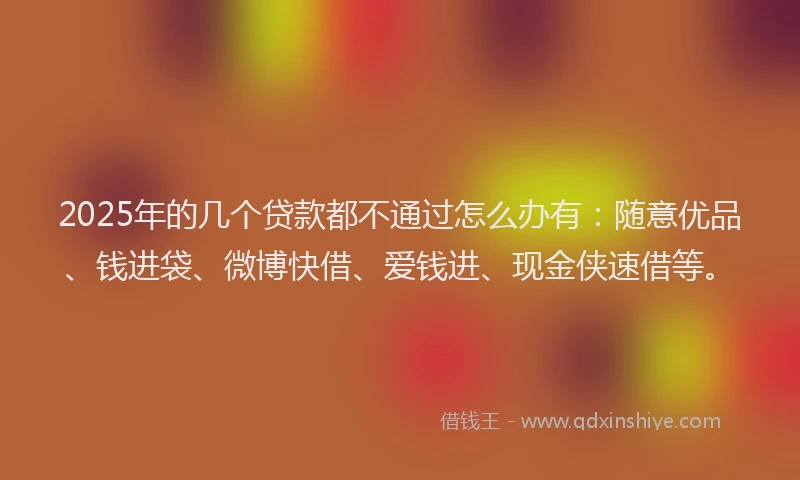 2025年的几个贷款都不通过怎么办有：随意优品、钱进袋、微博快借、爱钱进、现金侠速借等。