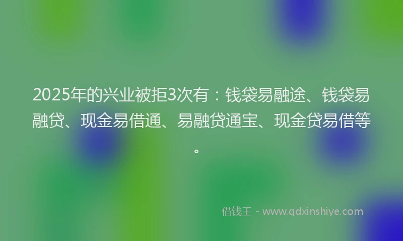 2025年的兴业被拒3次有：钱袋易融途、钱袋易融贷、现金易借通、易融贷通宝、现金贷易借等。