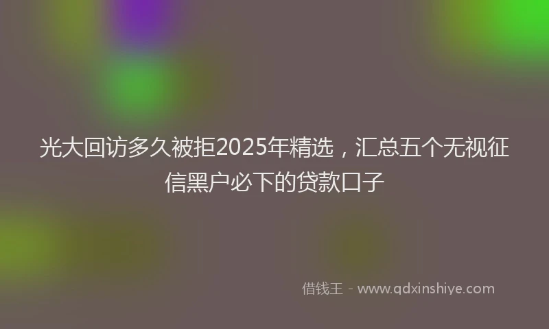 光大回访多久被拒2025年精选，汇总五个无视征信黑户必下的贷款口子