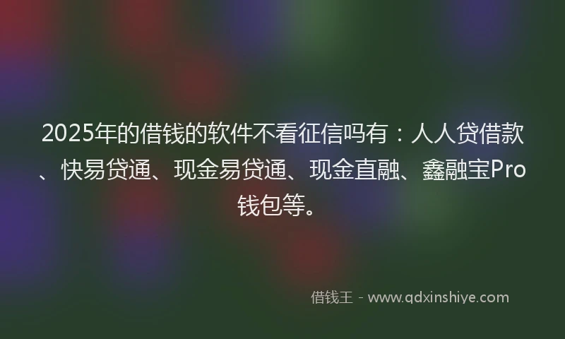 2025年的借钱的软件不看征信吗有：人人贷借款、快易贷通、现金易贷通、现金直融、鑫融宝Pro钱包等。