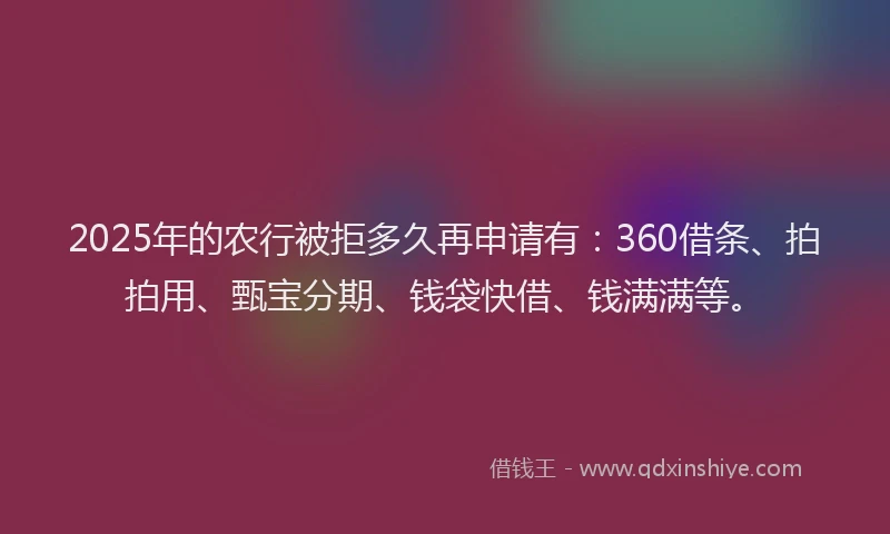 2025年的农行被拒多久再申请有：360借条、拍拍用、甄宝分期、钱袋快借、钱满满等。