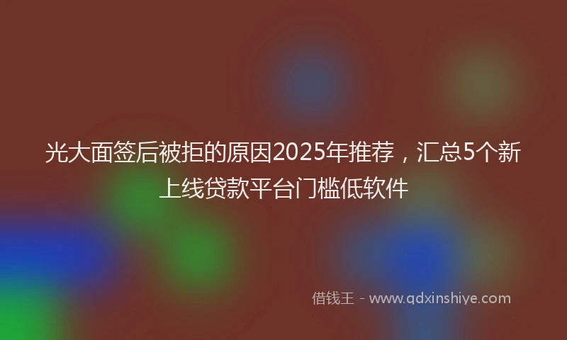 光大面签后被拒的原因2025年推荐，汇总5个新上线贷款平台门槛低软件