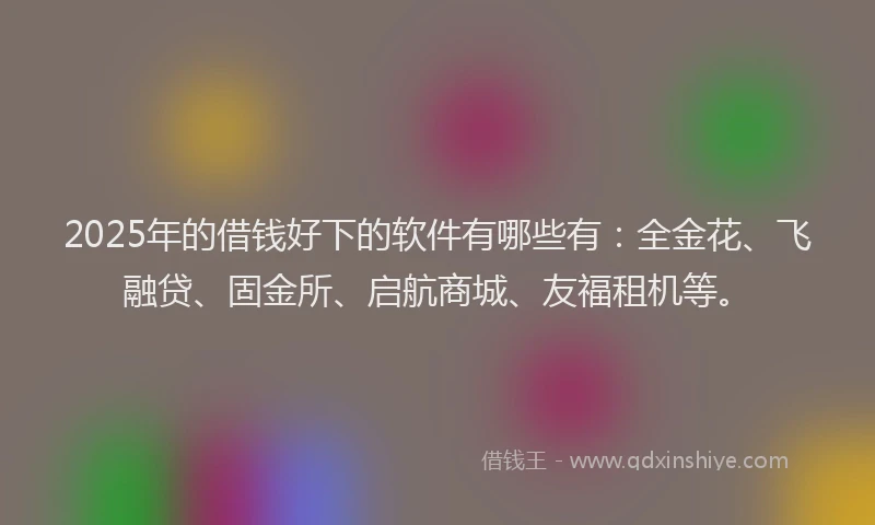 2025年的借钱好下的软件有哪些有：全金花、飞融贷、固金所、启航商城、友福租机等。