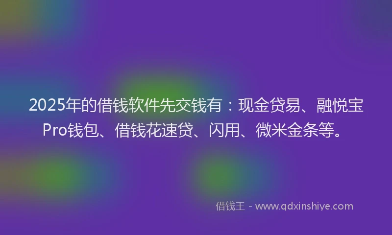2025年的借钱软件先交钱有：现金贷易、融悦宝Pro钱包、借钱花速贷、闪用、微米金条等。