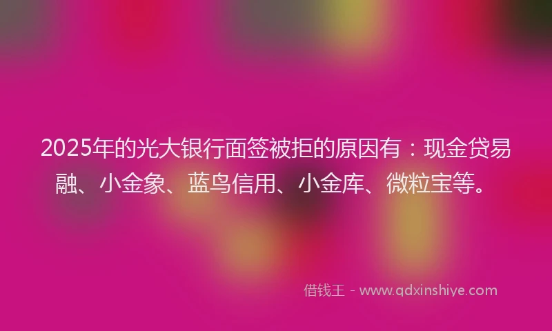 2025年的光大银行面签被拒的原因有：现金贷易融、小金象、蓝鸟信用、小金库、微粒宝等。