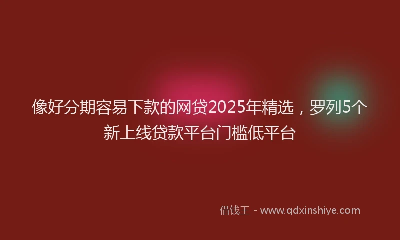 像好分期容易下款的网贷2025年精选，罗列5个新上线贷款平台门槛低平台