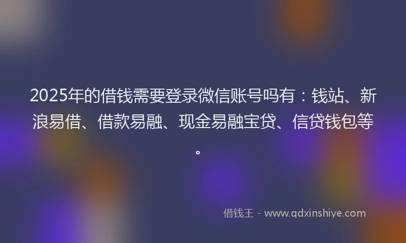 2025年的借钱需要登录微信账号吗有：钱站、新浪易借、借款易融、现金易融宝贷、信贷钱包等。