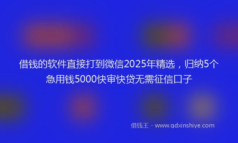 借钱的软件直接打到微信2025年精选，归纳5个急用钱5000快审快贷无需征信口子
