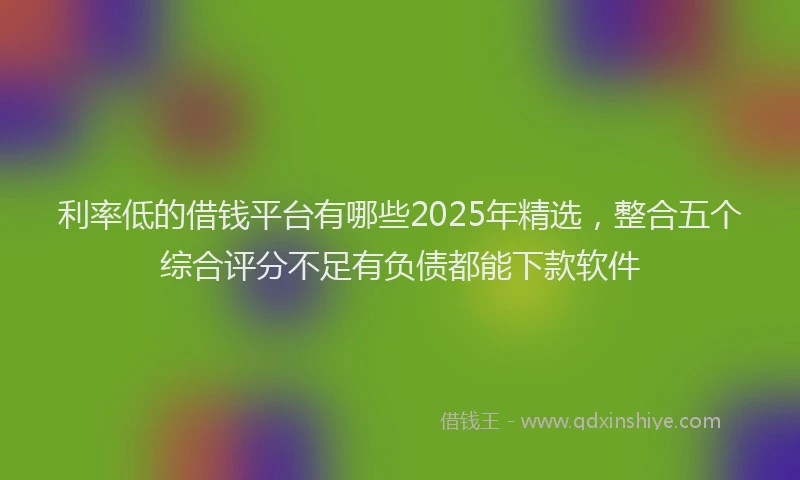 利率低的借钱平台有哪些2025年精选，整合五个综合评分不足有负债都能下款软件
