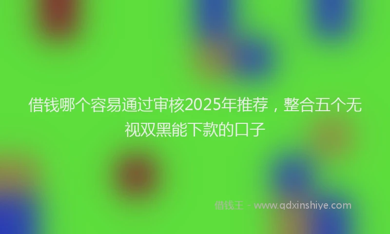 借钱哪个容易通过审核2025年推荐，整合五个无视双黑能下款的口子