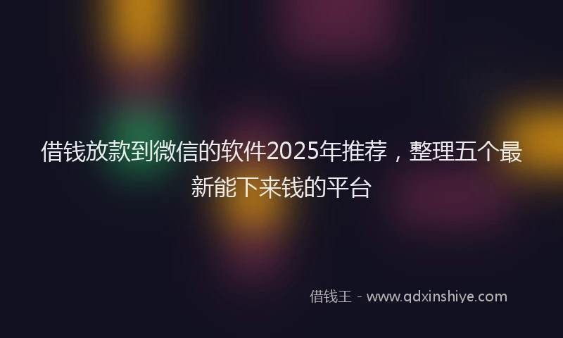 借钱放款到微信的软件2025年推荐，整理五个最新能下来钱的平台