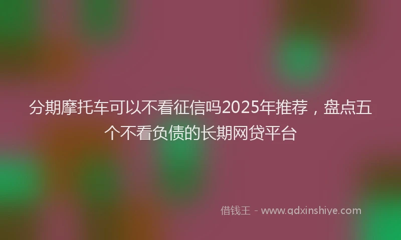 分期摩托车可以不看征信吗2025年推荐，盘点五个不看负债的长期网贷平台