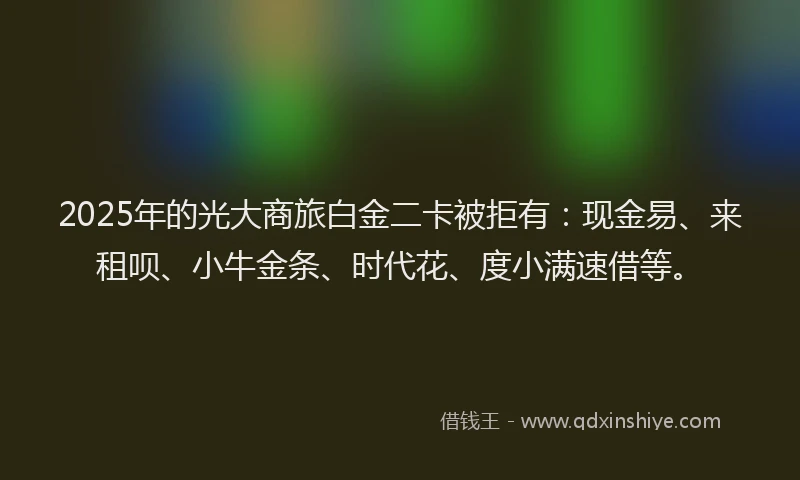 2025年的光大商旅白金二卡被拒有：现金易、来租呗、小牛金条、时代花、度小满速借等。