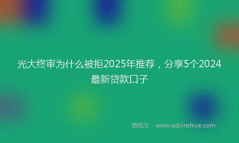 光大终审为什么被拒2025年推荐，分享5个2024最新贷款口子