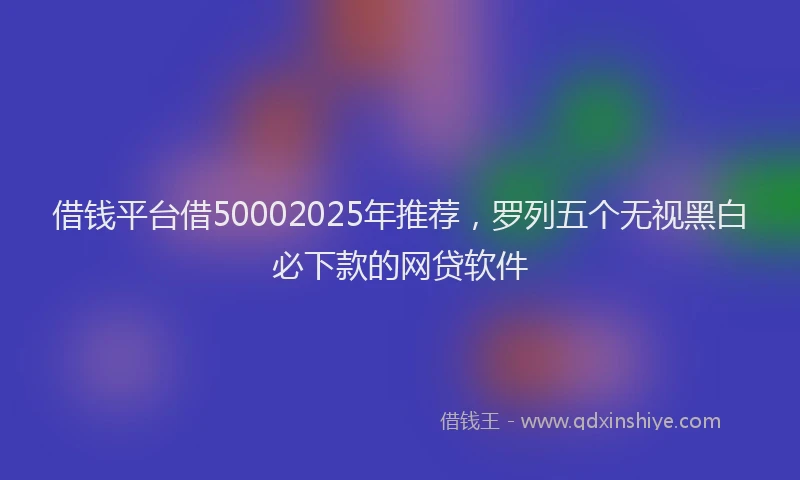 借钱平台借50002025年推荐，罗列五个无视黑白必下款的网贷软件