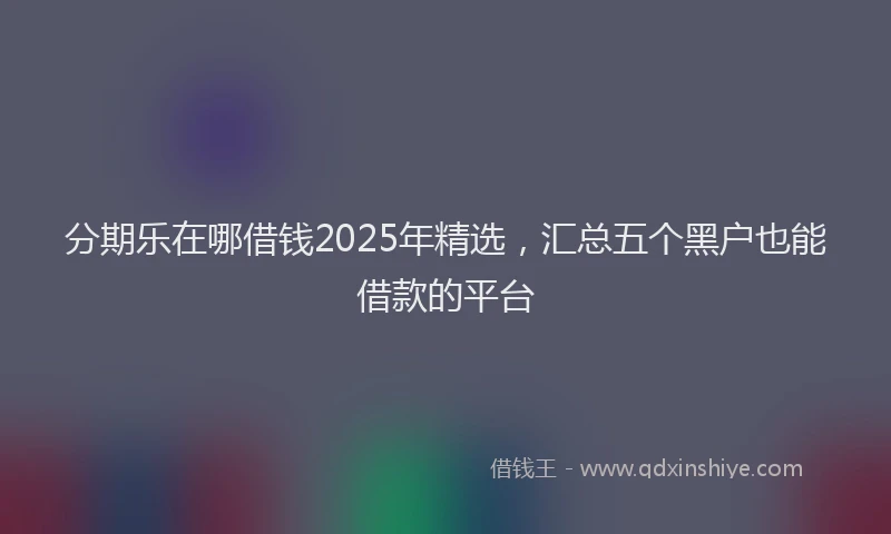 分期乐在哪借钱2025年精选，汇总五个黑户也能借款的平台