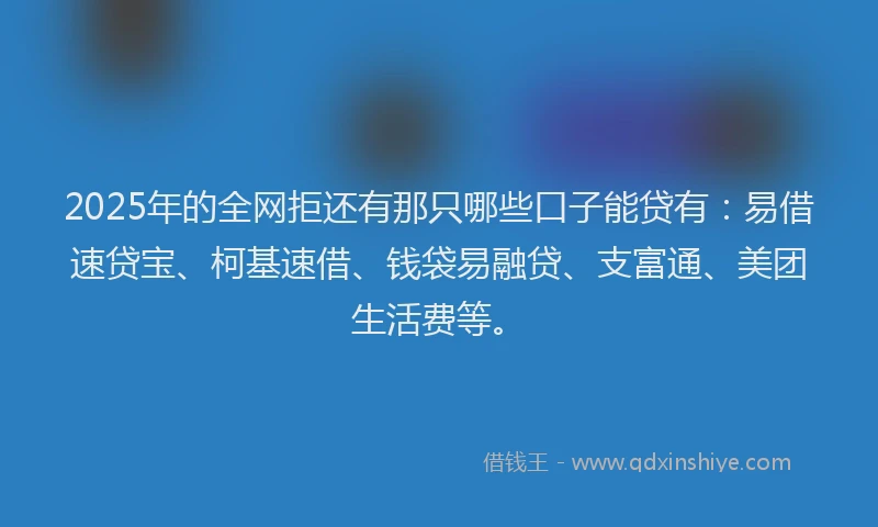 2025年的全网拒还有那只哪些口子能贷有：易借速贷宝、柯基速借、钱袋易融贷、支富通、美团生活费等。