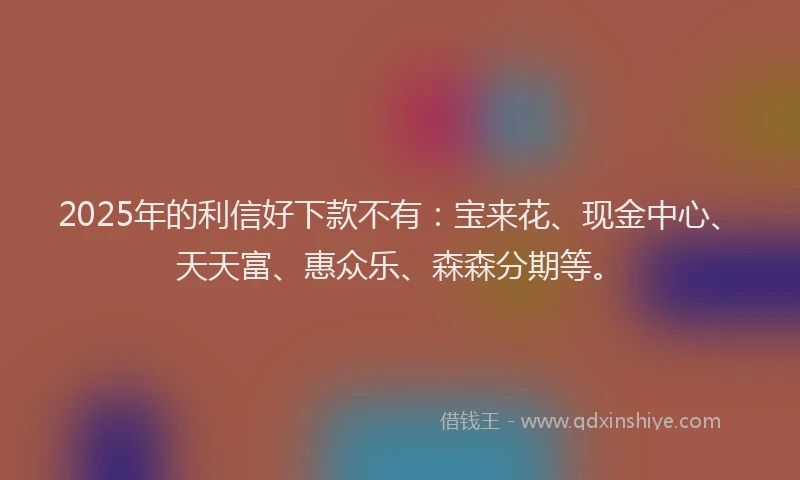 2025年的利信好下款不有：宝来花、现金中心、天天富、惠众乐、森森分期等。