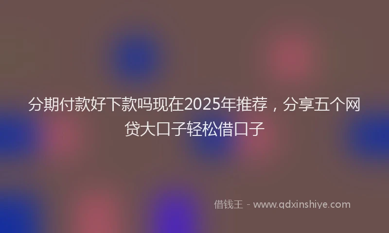 分期付款好下款吗现在2025年推荐，分享五个网贷大口子轻松借口子