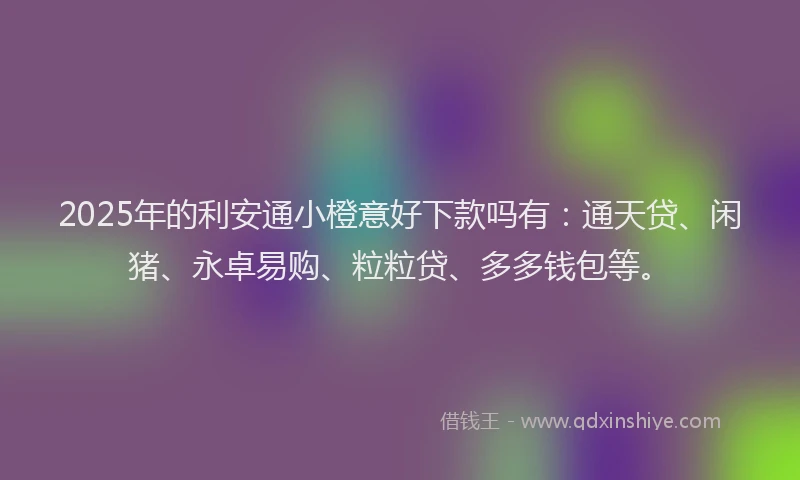 2025年的利安通小橙意好下款吗有：通天贷、闲猪、永卓易购、粒粒贷、多多钱包等。