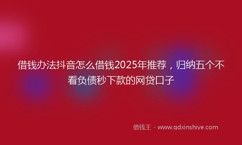 借钱办法抖音怎么借钱2025年推荐，归纳五个不看负债秒下款的网贷口子
