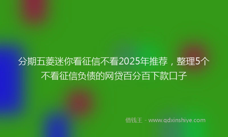 分期五菱迷你看征信不看2025年推荐，整理5个不看征信负债的网贷百分百下款口子