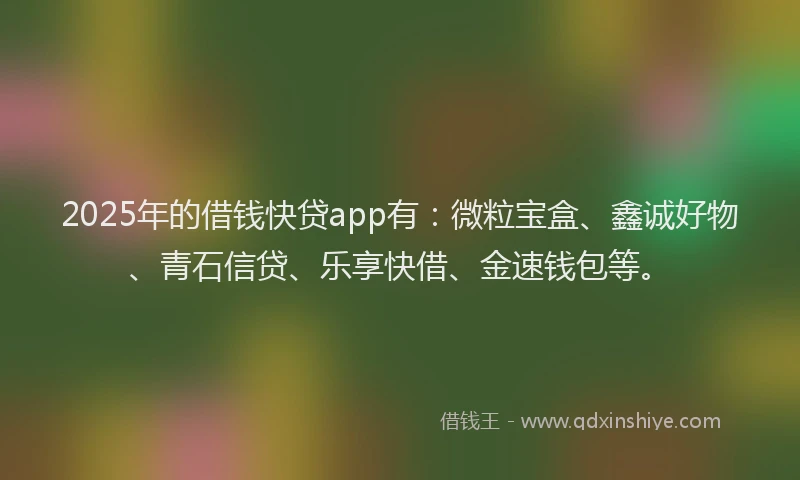 2025年的借钱快贷app有：微粒宝盒、鑫诚好物、青石信贷、乐享快借、金速钱包等。