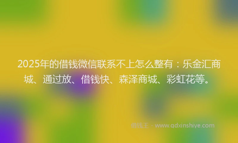 2025年的借钱微信联系不上怎么整有：乐金汇商城、通过放、借钱快、森泽商城、彩虹花等。