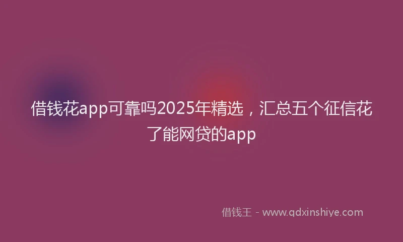 借钱花app可靠吗2025年精选，汇总五个征信花了能网贷的app