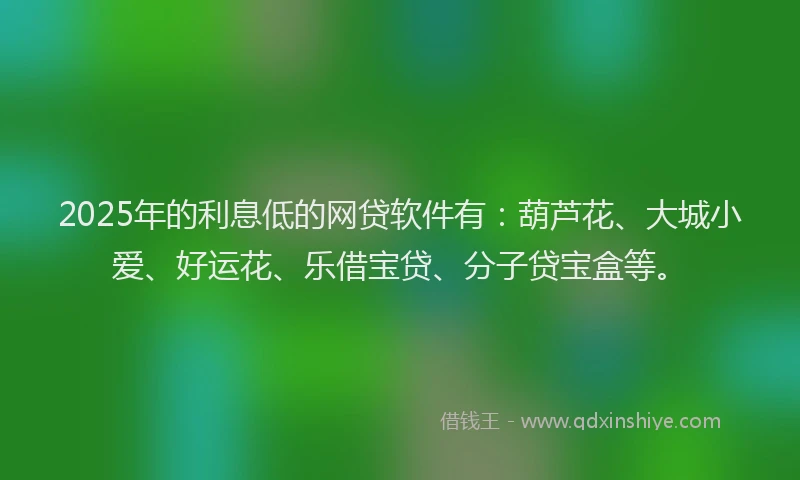 2025年的利息低的网贷软件有：葫芦花、大城小爱、好运花、乐借宝贷、分子贷宝盒等。