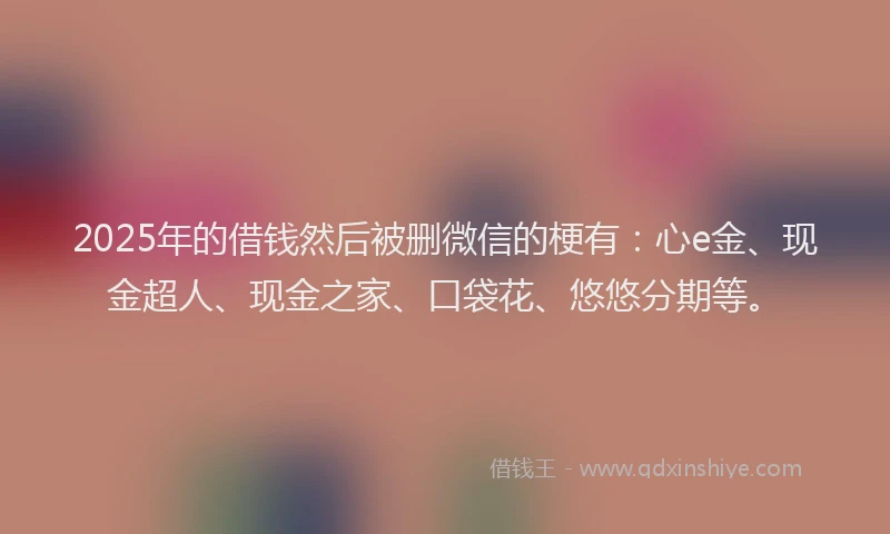 2025年的借钱然后被删微信的梗有：心e金、现金超人、现金之家、口袋花、悠悠分期等。