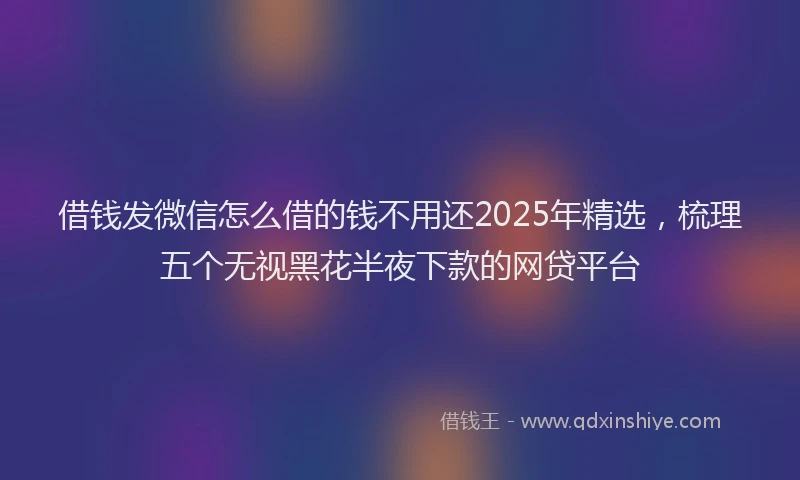 借钱发微信怎么借的钱不用还2025年精选，梳理五个无视黑花半夜下款的网贷平台