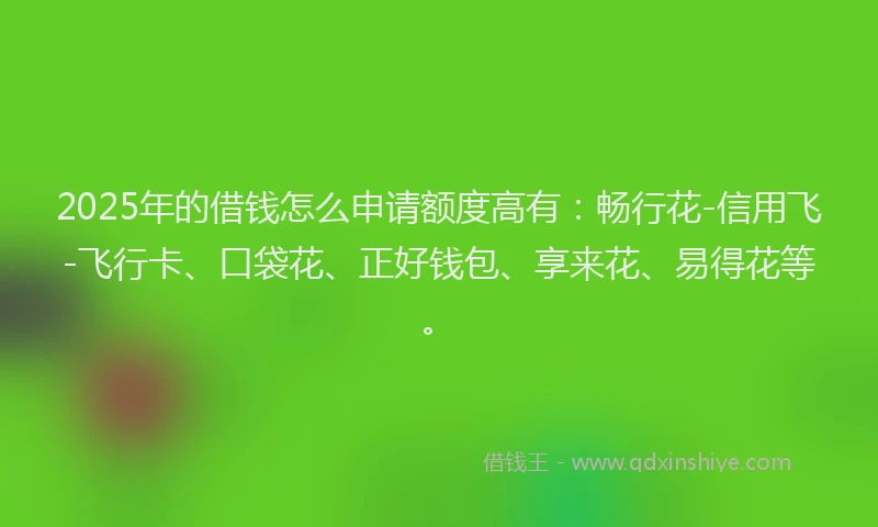 2025年的借钱怎么申请额度高有：畅行花-信用飞-飞行卡、口袋花、正好钱包、享来花、易得花等。