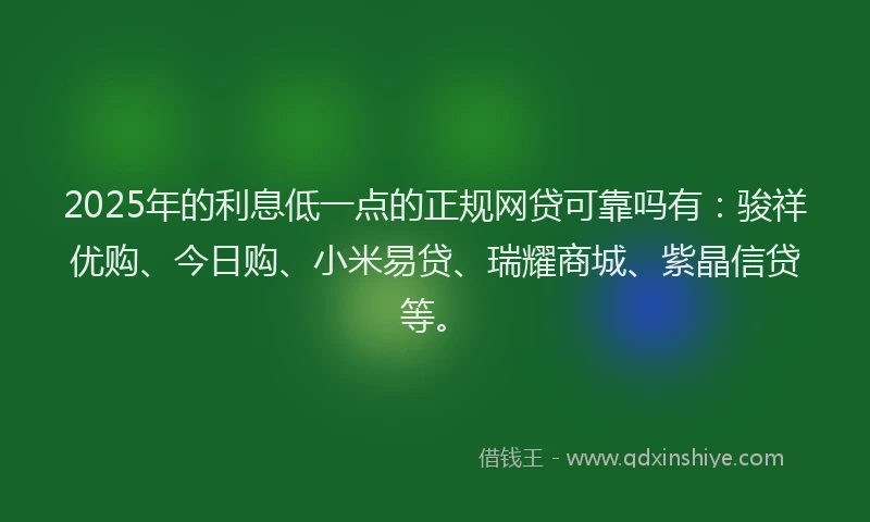 2025年的利息低一点的正规网贷可靠吗有：骏祥优购、今日购、小米易贷、瑞耀商城、紫晶信贷等。