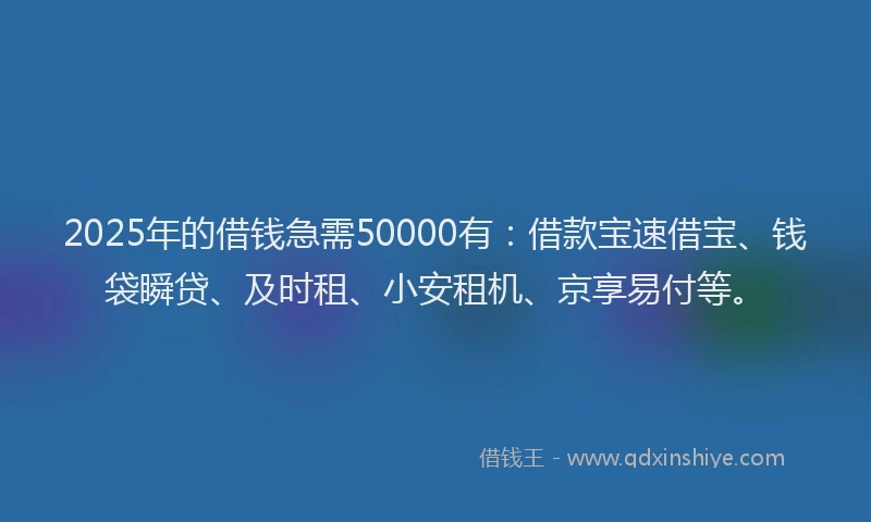 2025年的借钱急需50000有：借款宝速借宝、钱袋瞬贷、及时租、小安租机、京享易付等。