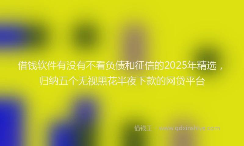 借钱软件有没有不看负债和征信的2025年精选，归纳五个无视黑花半夜下款的网贷平台