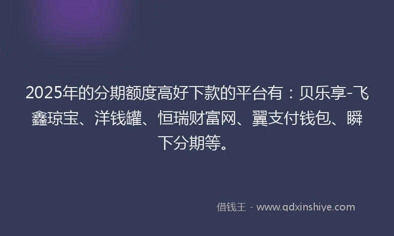 2025年的分期额度高好下款的平台有：贝乐享-飞鑫琼宝、洋钱罐、恒瑞财富网、翼支付钱包、瞬下分期等。