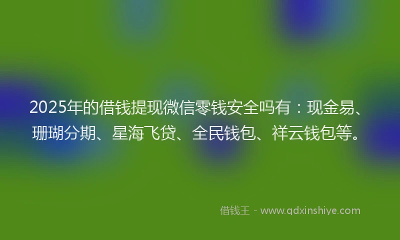 2025年的借钱提现微信零钱安全吗有：现金易、珊瑚分期、星海飞贷、全民钱包、祥云钱包等。