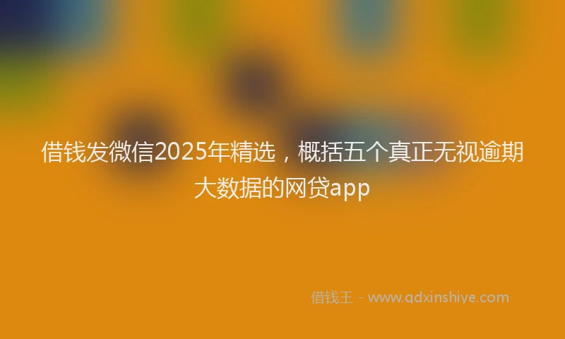 借钱发微信2025年精选，概括五个真正无视逾期大数据的网贷app
