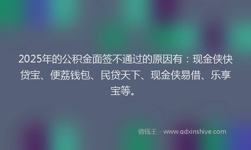 2025年的公积金面签不通过的原因有：现金侠快贷宝、便荔钱包、民贷天下、现金侠易借、乐享宝等。