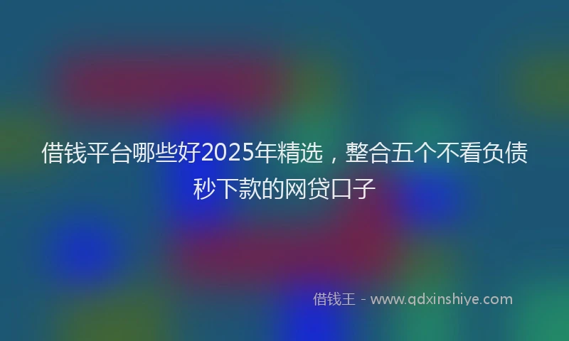 借钱平台哪些好2025年精选，整合五个不看负债秒下款的网贷口子