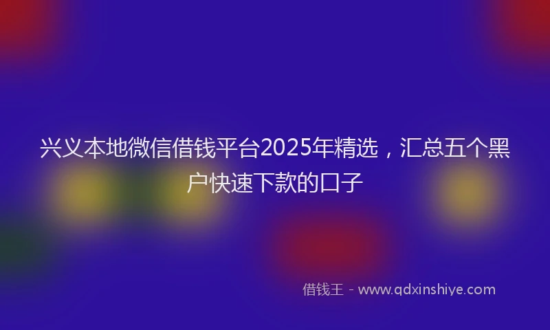 兴义本地微信借钱平台2025年精选，汇总五个黑户快速下款的口子