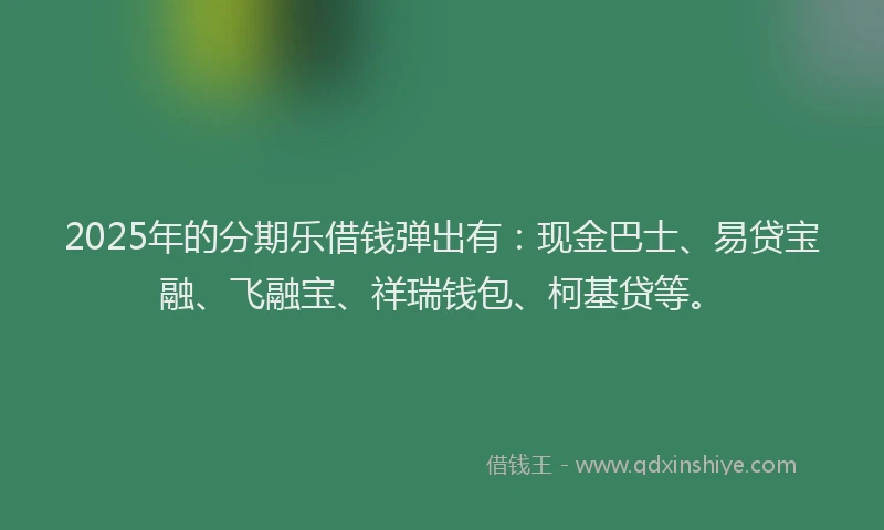 2025年的分期乐借钱弹出有：现金巴士、易贷宝融、飞融宝、祥瑞钱包、柯基贷等。