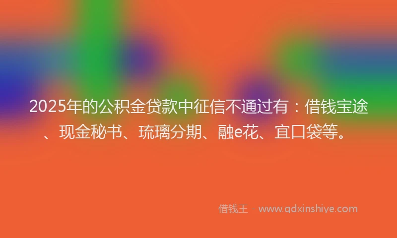 2025年的公积金贷款中征信不通过有：借钱宝途、现金秘书、琉璃分期、融e花、宜口袋等。