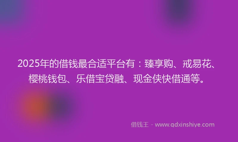 2025年的借钱最合适平台有：臻享购、戒易花、樱桃钱包、乐借宝贷融、现金侠快借通等。