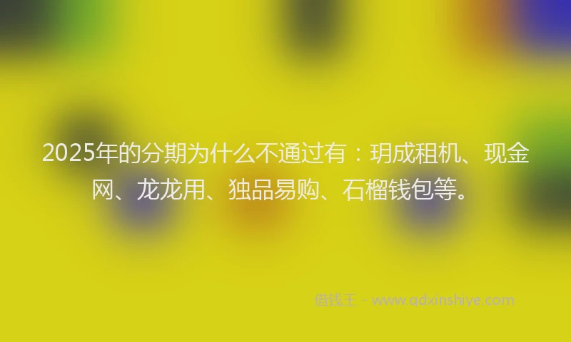 2025年的分期为什么不通过有：玥成租机、现金网、龙龙用、独品易购、石榴钱包等。