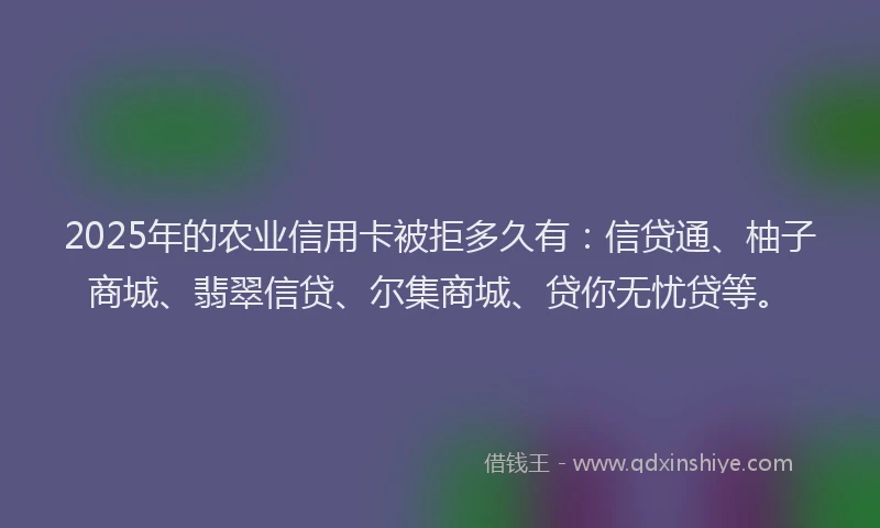 2025年的农业信用卡被拒多久有：信贷通、柚子商城、翡翠信贷、尔集商城、贷你无忧贷等。
