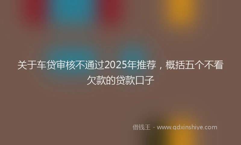 关于车贷审核不通过2025年推荐，概括五个不看欠款的贷款口子
