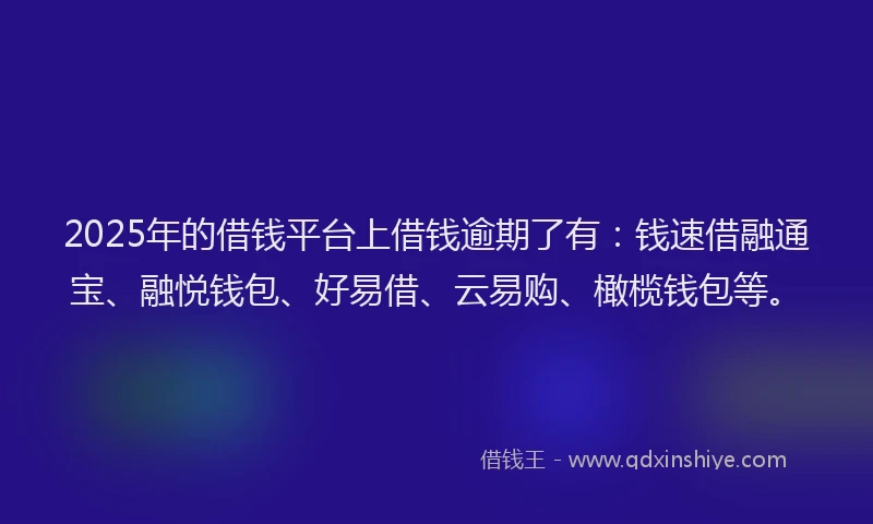 2025年的借钱平台上借钱逾期了有：钱速借融通宝、融悦钱包、好易借、云易购、橄榄钱包等。